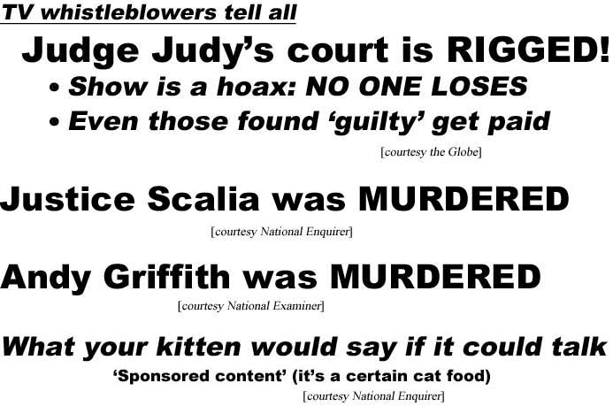 TV whistleblowers tell all, Judge Judy court is rigged, show is a hoax, no one loses, even those found guilty get paid (Globe); Justice Scalia was murdered (Enquirer); Andy Griffith was murdered (Examiner); What your kitten would say if it could talk, 'sponsored content' (a certain cat food) (Enquirer)